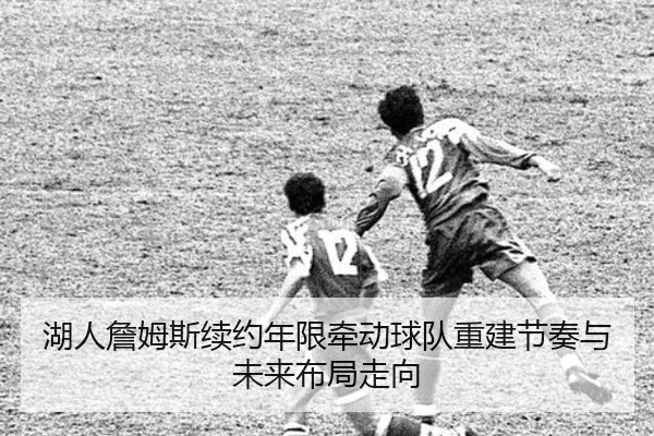 湖人詹姆斯续约年限牵动球队重建节奏与未来布局走向